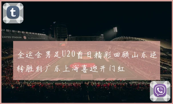 全运会男足U20首日精彩回顾山东逆转胜利广东上海喜迎开门红