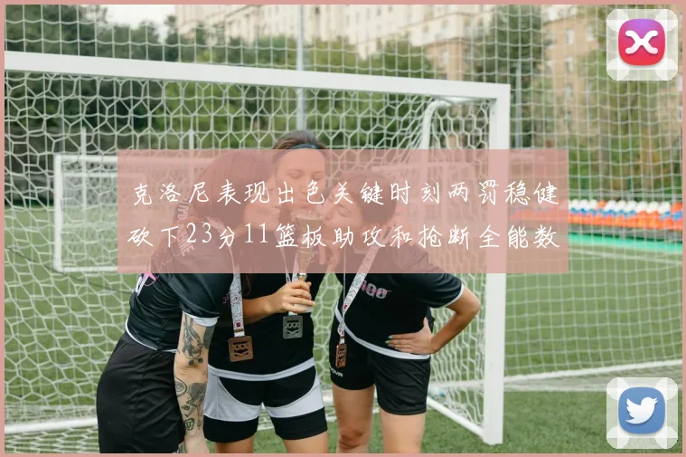 克洛尼表现出色关键时刻两罚稳健砍下23分11篮板助攻和抢断全能数据