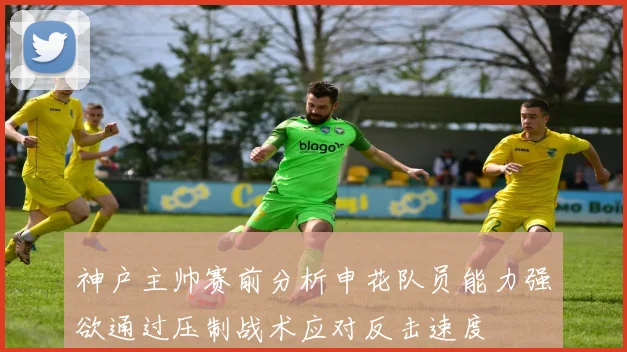 神户主帅赛前分析申花队员能力强欲通过压制战术应对反击速度