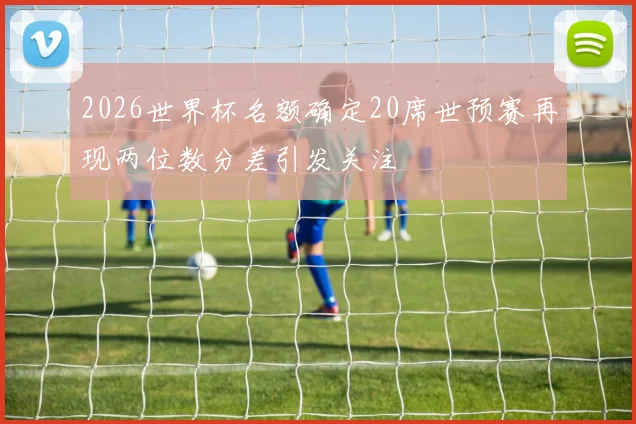 2026世界杯名额确定20席世预赛再现两位数分差引发关注