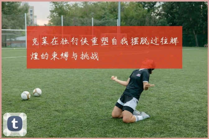 克莱在独行侠重塑自我摆脱过往辉煌的束缚与挑战