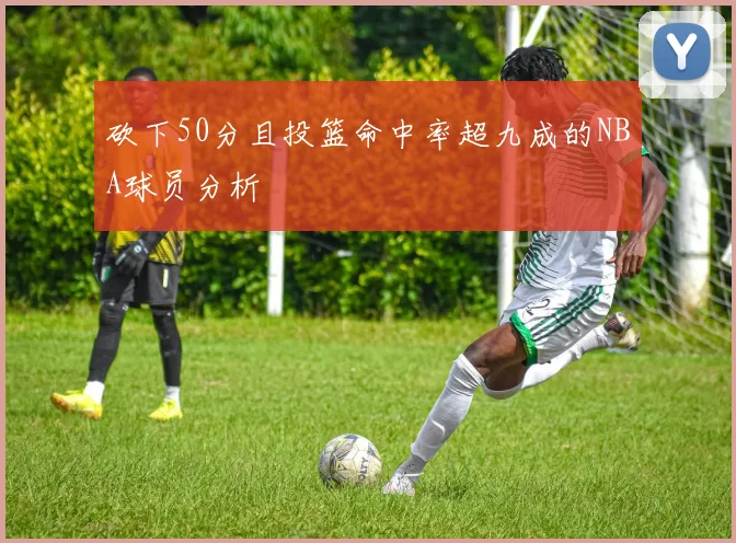 砍下50分且投篮命中率超九成的NBA球员分析