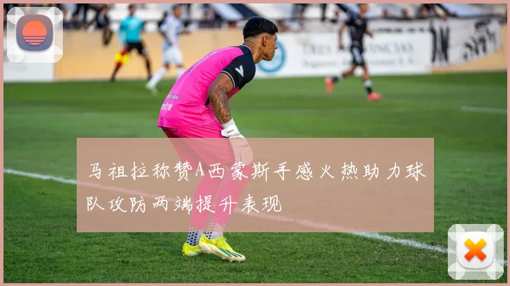 马祖拉称赞A西蒙斯手感火热助力球队攻防两端提升表现