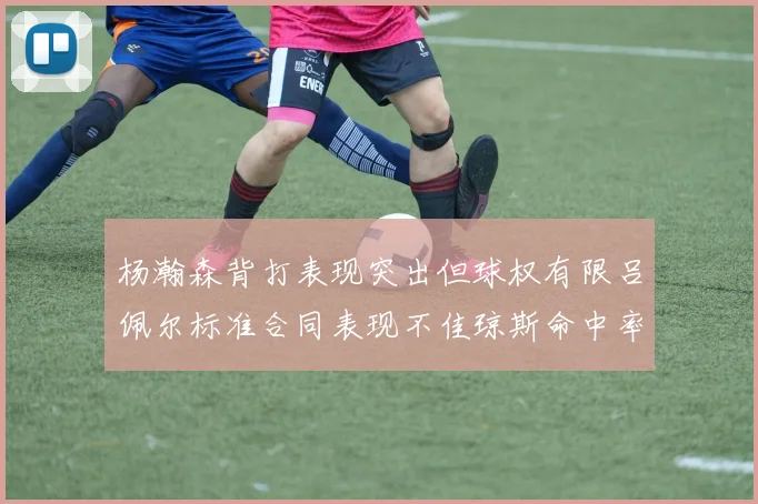 杨瀚森背打表现突出但球权有限吕佩尔标准合同表现不佳琼斯命中率略高