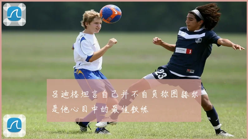 吕迪格坦言自己并不自负称图赫尔是他心目中的最佳教练