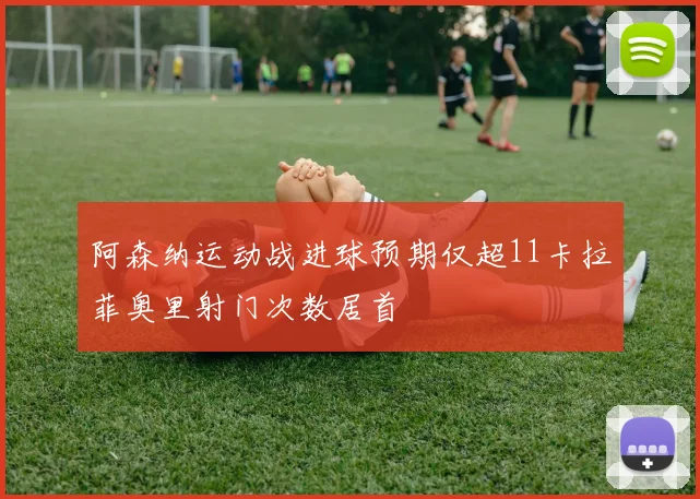 阿森纳运动战进球预期仅超11卡拉菲奥里射门次数居首