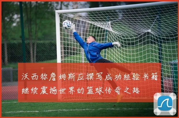 沃西称詹姆斯应撰写成功经验书籍继续震撼世界的篮球传奇之路