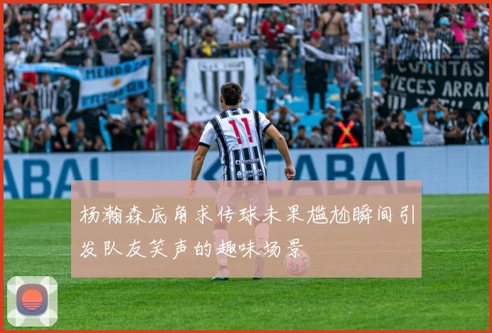 杨瀚森底角求传球未果尴尬瞬间引发队友笑声的趣味场景