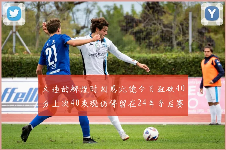 久违的辉煌时刻恩比德今日狂砍40分上次40表现仍停留在24年季后赛