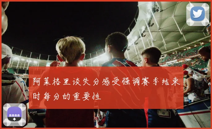 阿莱格里谈失分感受强调赛季结束时每分的重要性