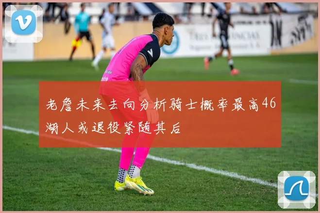 老詹未来去向分析骑士概率最高46湖人或退役紧随其后