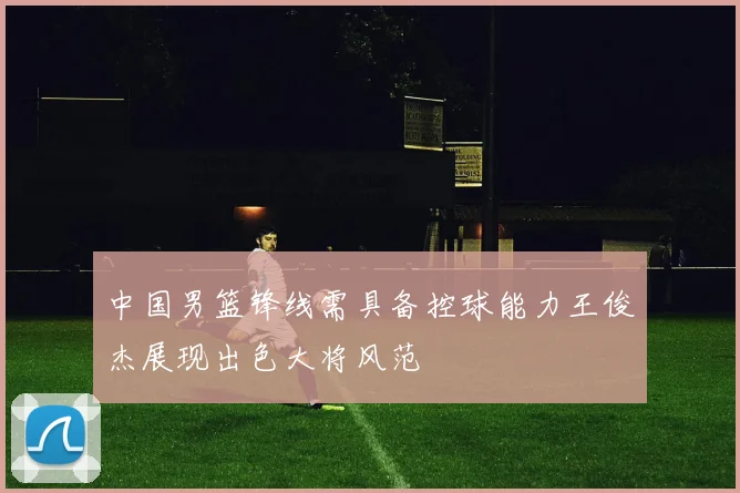 中国男篮锋线需具备控球能力王俊杰展现出色大将风范